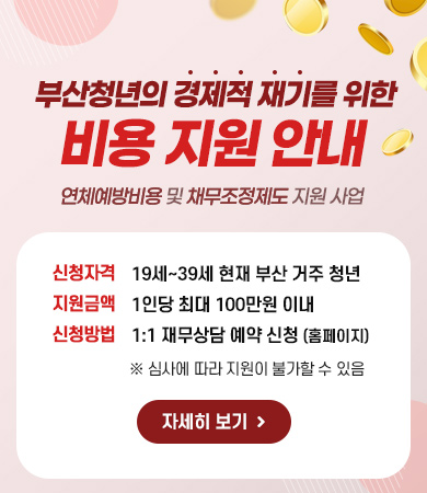  부산청년의 경제적 재기를 위한
비용 지원 안내
연체예방비용 및 채무조정제도 지원 사업
신청자격 : 19세~39세 현재 부산 거주 청년
지원금액 : 1인당 최대 100만원 이내
신청방법 : 1:1 재무상담 예약 신청 (홈페이지)
※ 심사에 따라 지원이 불가할 수 있음
자세히 보기