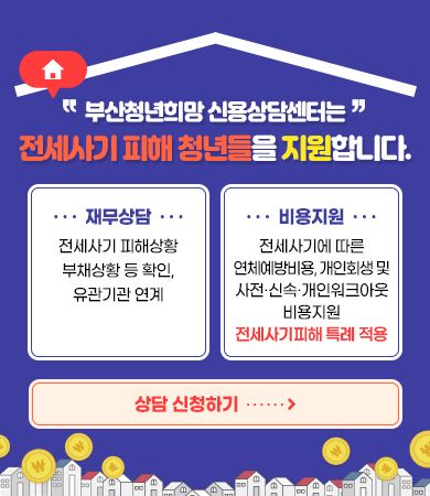 부산청년희망 신용상담센터는 전세사기 피해 청년들을 지원합니다.
재무상담 : 전세사기 피해상황 부채상황 등 확인, 유관기관 연계
비용지원 : 전세사기에 따른 연체예방비용, 개인회생 및 사전·신속채무조정 및 사전·신속·개인워크아웃 비용지원 전세사기피해 특례 적용
상담 신청하기