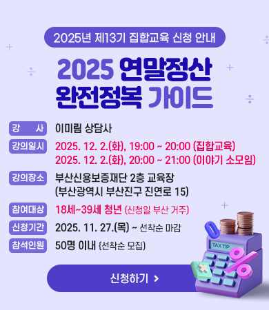 2025년 제13기 집합교육 신청 안내
2025 연말정산 완전정복 가이드

강사 : 이미림 상담사
강의일시 : 2025. 12. 2.(화), 19:00 ~ 20:00 (집합교육), 2025. 12. 2.(화), 20:00 ~ 21:00 (이야기 소모임)
강의장소 : 부산신용보증재단 2층 교육장 (부산광역시 부산진구 진연로 15)
참여대상 : 18세~39세 청년 (신청일 부산 거주)
신청기간 : 2025. 11. 27.(수) ~ 선착순 마감
참석인원 : 50명 이내 {선착순 모집)

신청하기
